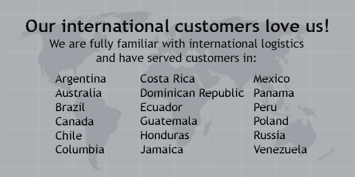 Our international customers love us! We are fully familiar with international logistics and have served customers in Argentina, Australia, Brazil, Canada, Chile, Columbia, Costa Rica, Dominican Republic, Ecuador, Guatemala, Honduras, Jamaica, Mexico, Panama, Peru, Poland, Russia, Venezuela.