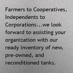 Farmers to cooperatives, Independents to Corporations, we look forward to assisting your organization with our ready inventory of new, pre-owned, and reconditioned tanks.